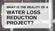 What is the reality of a Water Loss Reduction Project? 